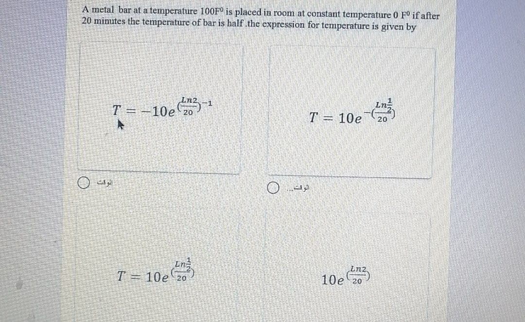 A metal bar at a temperature 100F° is placed in room at constant temperature 0 F° if after
20 minutes the temperature of bar is half thec expression for temperature is given by
-1
T =-10e 20
10e
T 10e 20
10e 20
