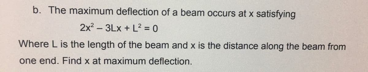 b. The maximum deflection of a beam occurs at x satisfying
2x? – 3Lx + L? = 0
Where L is the length of the beam and x is the distance along the beam from
one end. Find x at maximum deflection.
