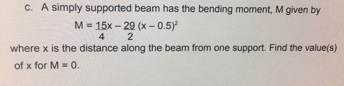 C. A simply supported beam has the bending moment, M given by
M = 15x – 29 (x – 0.5)?
%3D
4
where x is the distance along the beam from one support. Find the value(s)
of x for M = 0.
