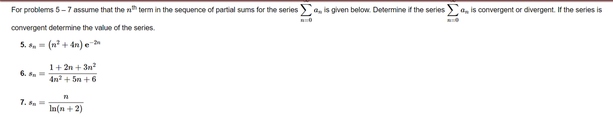 For problems 5 – 7 assume that the nh term in the sequence of partial sums for the series > an is given below. Determine if the series > an is convergent or divergent. If the series is
n=0
n=0
convergent determine the value of the series.
5. sn =
(n² + 4n) .
-2n
e
1+ 2n + 3n²
6. Sn =
4n2 + 5n + 6
n
7. Sn
In(n + 2)
