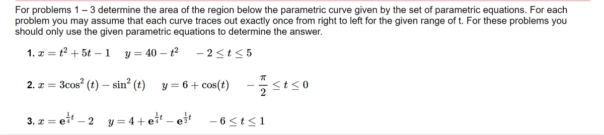 For problems 1- 3 determine the area of the region below the parametric curve given by the set of parametric equations. For each
problem you may assume that each curve traces out exactly once from right to left for the given range of t. For these problems you
should only use the given parametric equations to determine the answer.
1. x = t? + 5t – 1
y = 40 – t?
- 2<t< 5
3cos? (t) – sin² (t)
y = 6+ cos(t)
<t<0
2
2. x =
3. x = eit – 2
y = 4+ eit – ežt
– 6 <t < 1
e 4
