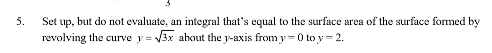 Set up, but do not evaluate, an integral that's equal to the surface area of the surface formed by
revolving the curve y = 3x about the y-axis from y = 0 to y = 2.
5.
