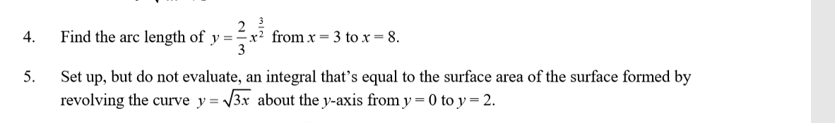 Find the arc length of
-x² from x = 3 to x = 8.
y =
3
4.
5.
Set up, but do not evaluate, an integral that's equal to the surface area of the surface formed by
revolving the curve y = 3x about the y-axis from y = 0 to y = 2.
