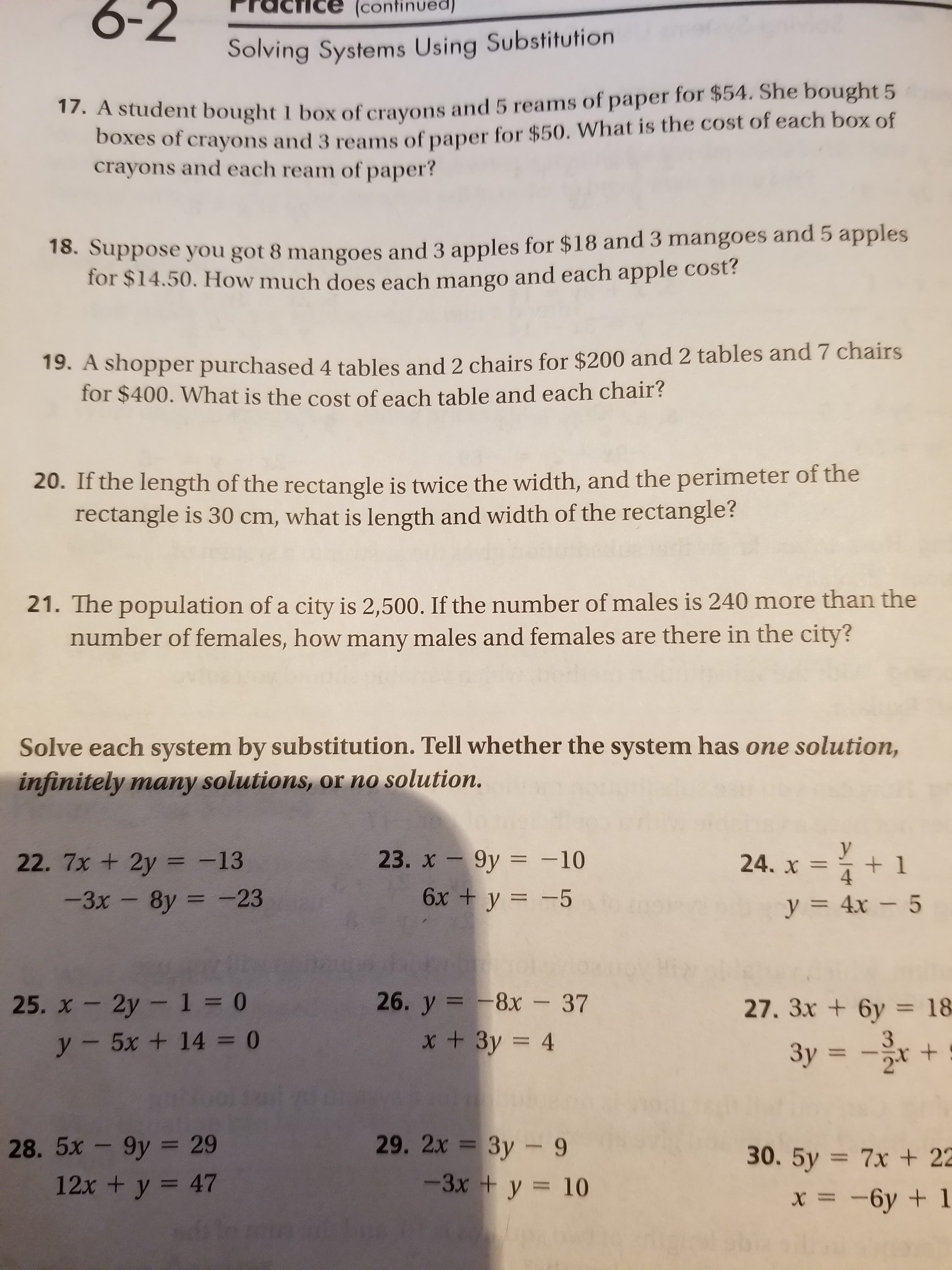 6-2
(continued)
Solving Systems Using Substitution
17. A student bought 1 box of cravons and 5 reams of paper for $54. She bought 5
Doxes of crayons and 3 reams of paper for $50. What is the cost of each box of
crayons and each ream of paper?
18. Suppose you got 8 mangoes and 3 apples for $18 and 3 mangoes and 5 apples
for $14.50. How much does each mango and each apple cost?
19. A shopper purchased 4 tables and 2 chairs for $200 and 2 tables and 7 chairs
for $400. What is the cost of each table and each chair?
20. If the length of the rectangle is twice the width, and the perimeter of the
rectangle is 30 cm, what is length and width of the rectangle?
21. The population of a city is 2,500. If the number of males is 240 more than the
number of females, how many males and females are there in the city?
Solve each system by substitution. Tell whether the system has one solution,
infinitely many solutions, or no solution.
23. x - 9y = -10
24. x =
22. 7x + 2y = -13
+1
6x + y = -5
-3х -8у 3 -23
y = 4x – 5
26. у %3D -8х -37
25. x- 2y-1 = 0
27. 3x + 6y = 18
%3D
x+3y = 4
y- 5x + 14 = 0
3y = -r +
%3D
29. 2х 3D Зу - 9
3y - 9
-3x + y = 10
28.5x-9y = 29
30. 5y = 7x +22
%3D
12x + y = 47
%3D
X = -6y + 1
