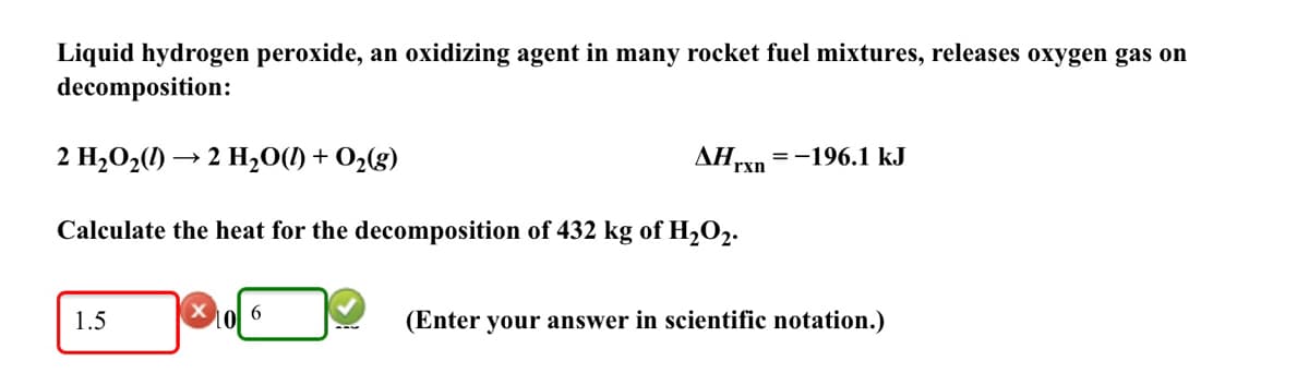 Liquid hydrogen peroxide, an oxidizing agent in many rocket fuel mixtures, releases oxygen gas on
decomposition:
2 H2O2(1) → 2 H,0(1) + O2(g)
AHrxn
= -196.1 kJ
Calculate the heat for the decomposition of 432 kg of H2O2.
Lol 6
(Enter your answer in scientific notation.)
1.5
