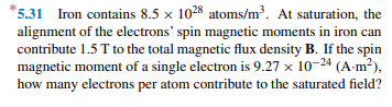 *5.31 Iron contains 8.5 x 1028 atoms/m³. At saturation, the
alignment of the electrons' spin magnetic moments in iron can
contribute 1.5 T to the total magnetic flux density B. If the spin
magnetic moment of a single electron is 9.27 x 10-24 (A-m²),
how many electrons per atom contribute to the saturated field?
