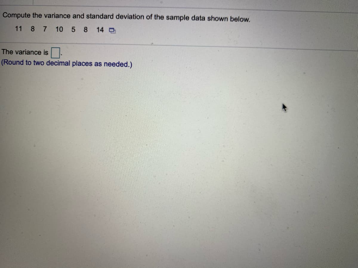 Compute the variance and standard deviation of the sample data shown below.
11
8 7
10 5 8
14 O
The variance is.
(Round to two decimal places as needed.)
