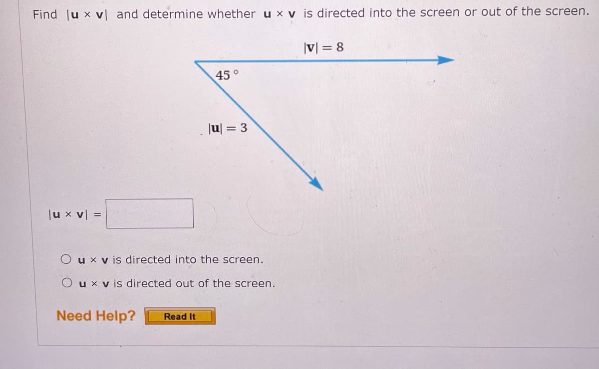 Find |u x v and determine whether u x v is directed into the screen or out of the screen.
|V| = 8
45°
|u| = 3
Ju x v| =
O u x v is directed into the screen.
O u x v is directed out of the screen.
Need Help?
Read It
