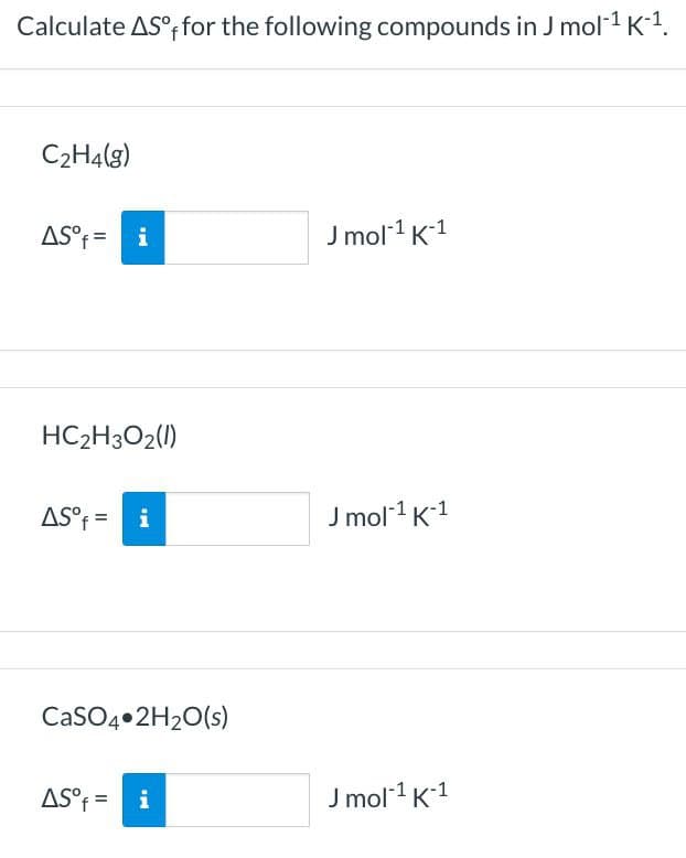 Calculate AS°; for the following compounds in J mol1 K-1.
C2H4(g)
AS°f = i
J mol 1 K1
HC2H3O2(1)
AS°f = i
J mol1 K1
CASO4•2H20(s)
AS°f = i
J mol1 K1
