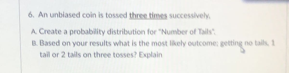 6. An unbiased coin is tossed three times successively,
A. Create a probability distribution for "Number of Tails".
B. Based on your results what is the most likely outcome: getting no tails, 1
tail or 2 tails on three tosses? Explain
