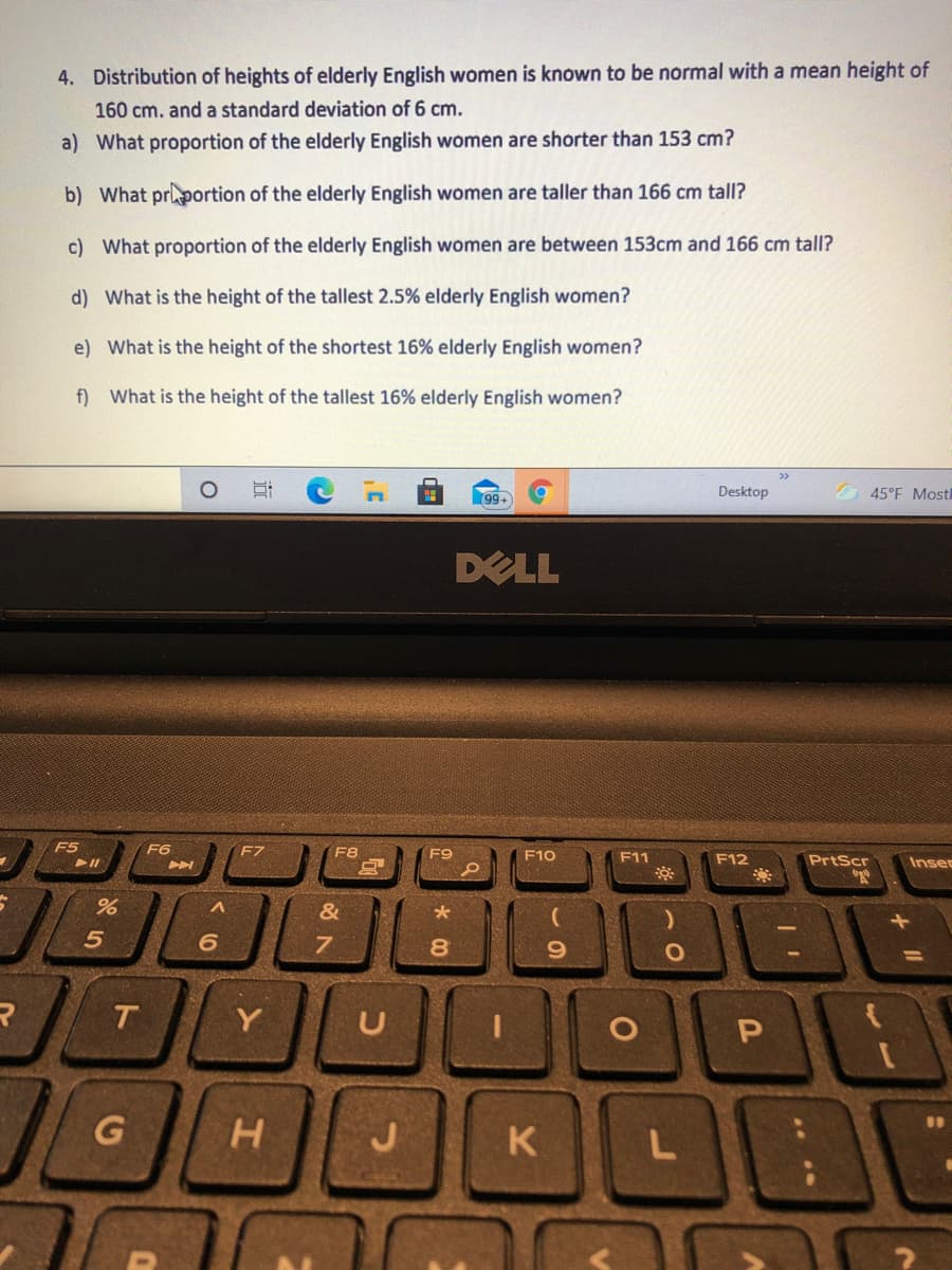 4. Distribution of heights of elderly English women is known to be normal with a mean height of
160 cm. and a standard deviation of 6 cm.
a) What proportion of the elderly English women are shorter than 153 cm?
b) What prportion of the elderly English women are taller than 166 cm tall?
c) What proportion of the elderly English women are between 153cm and 166 cm tall?
d) What is the height of the tallest 2.5% elderly English women?
e) What is the height of the shortest 16% elderly English women?
f) What is the height of the tallest 16% elderly English women?
Desktop
45°F Most
99-
DELL
F5
F6
F7
F8
F9
F10
F11
F12
PrtScr
Inser
&
8.
Y
U
G
K
L
