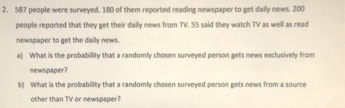 2. 587 people were surveyed. 180 of them reported reading newspaper to get daily news. 200
people reported that they get their daily news from TV. 55 said they watch TV as well as read
newspaper to get the daily news.
a) What is the probability that a randomly chosen surveyed person gets news exclusively from
newspaper?
b) What is the probability that a randomly chosen surveyed person gets news from a source
other than TV or newspaper?
