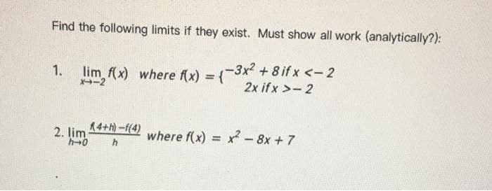 Find the following limits if they exist. Must show all work (analytically?):
1.
lim (x) where fx) = (-3x + 8 if x <-2
X-2
%3D
2x ifx >-2
2. lim 14+h) -f(4)
h+0
where f(x) = x - 8x + 7
%3D
