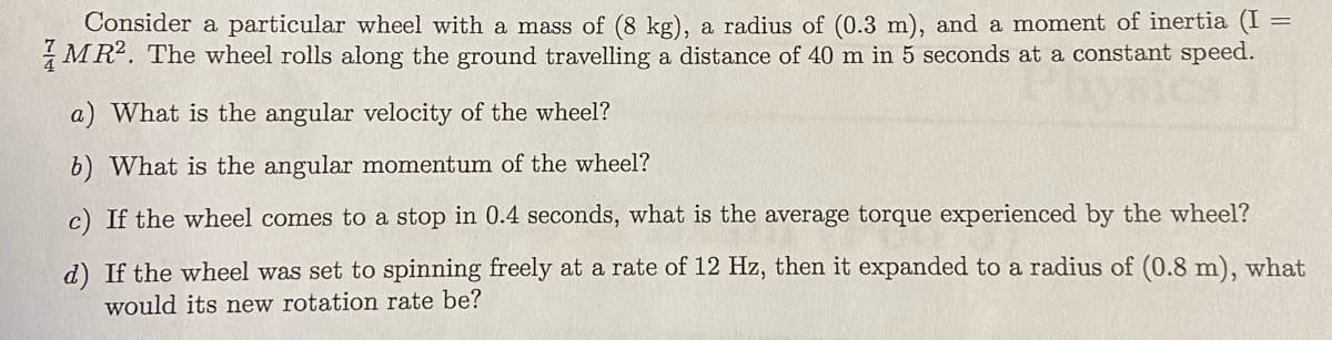 Consider a particular wheel with a mass of (8 kg), a radius of (0.3 m), and a moment of inertia (I
MR2. The wheel rolls along the ground travelling a distance of 40 m in 5 seconds at a constant speed.
a) What is the angular velocity of the wheel?
b) What is the angular momentum of the wheel?
c) If the wheel comes to a stop in 0.4 seconds, what is the average torque experienced by the wheel?
d) If the wheel was set to spinning freely at a rate of 12 Hz, then it expanded to a radius of (0.8 m), what
would its new rotation rate be?
