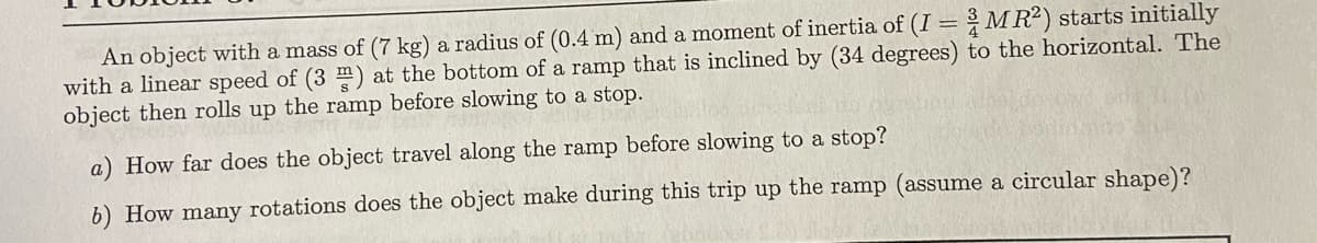 An object with a mass of (7 kg) a radius of (0.4 m) and a moment of inertia of (I = MR²) starts initially
with a linear speed of (3 m) at the bottom of a ramp that is inclined by (34 degrees) to the horizontal. The
object then rolls up the ramp before slowing to a stop.
a) How far does the object travel along the ramp before slowing to a stop?
6) How many rotations does the object make during this trip up the ramp (assume a circular shape)?
