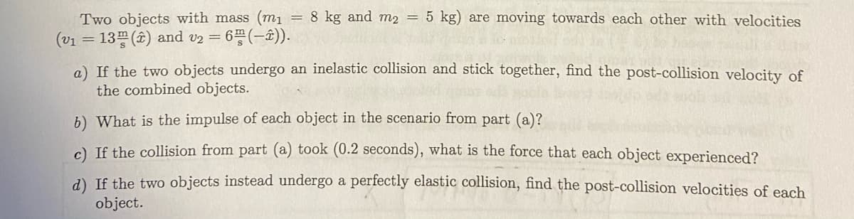 Two objects with mass (mı = 8 kg and m2 = 5 kg) are moving towards each other with velocities
(v1 = 13 () and v2 = 6 (-±)).
a) If the two objects undergo an inelastic collision and stick together, find the post-collision velocity of
the combined objects.
b) What is the impulse of each object in the scenario from part (a)?
) If the collision from part (a) took (0.2 seconds), what is the force that each object experienced?
a) If the two objects instead undergo a perfectly elastic collision, find the post-collision velocities of each
object.

