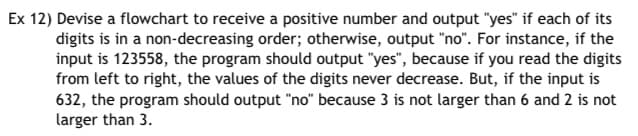 Ex 12) Devise a flowchart to receive a positive number and output "yes" if each of its
digits is in a non-decreasing order; otherwise, output "no". For instance, if the
input is 123558, the program should output "yes", because if you read the digits
from left to right, the values of the digits never decrease. But, if the input is
632, the program should output "no" because 3 is not larger than 6 and 2 is not
larger than 3.