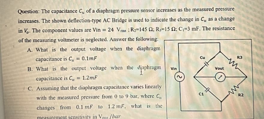 Question: The capacitance C₁ of a diaphragm pressure sensor increases as the measured pressure
increases. The shown deflection-type AC Bridge is used to indicate the change in C₁, as a change
in Vo. The component values are Vin 24 Vrms R₂-145 2; R3-15 2; C₁-3 mF. The resistance
of the measuring voltmeter is neglected. Answer the following:
A. What is the output voltage when the diaphragm
capacitance is C₁ = 0.1mF
B. What is the output voltage when the diaphragm
capacitance is C₁ = 1.2mF
C. Assuming that the diaphragm capacitance varies linearly
with the measured pressure from 0 to 9 bar, where C₁,
changes from 0.1 mF to 1.2 mF. what is the
measurement sensitivity in Vms/bar
Vin
Cu
T
Vout
/
R3
www
R2
