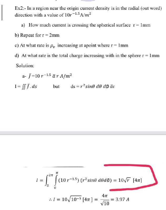 Ex2:- In a region near the origin current density is in the radial (out word)
direction with a value of 10r-1.5A/m?
a) How much curent is crossing the spherical surface r= 1mm
b) Repeat for r= 2mm
c) At what rate is Po inereasing at apoint where r= Imm
d) At what rate is the total charge increasing with in the sphere r = Imm
Solution:
a- J=10 r-1.5 ār A/m2
1= SJ.ds
but
ds = r'sino do dø ār
(10r-1.5) (r²sin® dodø) = 10 r [47]
:I = 10/10-3 [4n] =
= 3.97 A
V10
%3D
