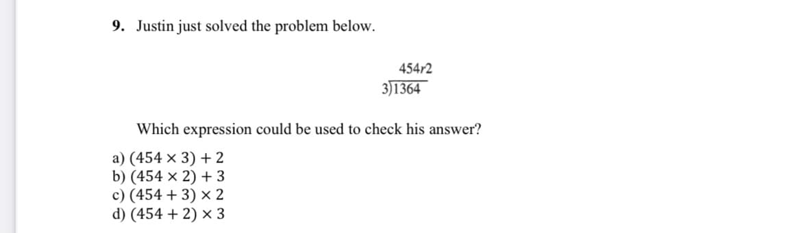 9. Justin just solved the problem below.
454r2
3)1364
Which expression could be used to check his answer?
a) (454 × 3) + 2
b) (454 × 2) + 3
c) (454 + 3) × 2
d) (454 + 2) × 3
