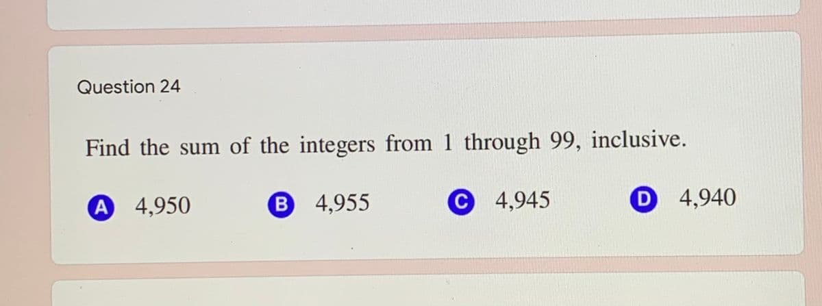 Question 24
Find the sum of the integers from 1 through 99, inclusive.
A 4,950
B 4,955
C 4,945
D 4,940
