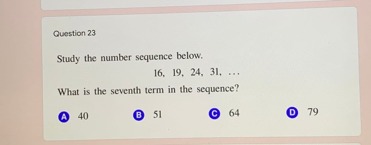 Question 23
Study the number sequence below.
16, 19, 24, 31, ...
What is the seventh term in the sequence?
A 40
В 51
С 64
D 79

