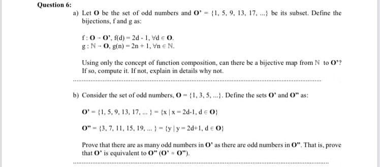 Question 6:
a) Let O be the set of odd numbers and O' = {1, 5, 9, 13, 17, .} be its subset. Define the
bijections, f'and g as:
f:0 - 0', f(d) = 2d - 1, vd e O.
g:N - 0, g(n) = 2n + 1, Vn e N.
Using only the concept of function composition, can there be a bijective map from N to O?
If so, compute it. If not, explain in details why not.
b) Consider the set of odd numbers, O = {1, 3, 5 .). Define the sets O' and O" as:
O' = {1, 5, 9, 13, 17, . } = {x | x = 2d-1, de 0}
0" = {3, 7, 11, 15, 19, .. } = {y |y = 2d+1, d e O}
Prove that there are as many odd numbers in O' as there are odd numbers in O". That is, prove
that O' is equivalent to O" (0' = 0").
