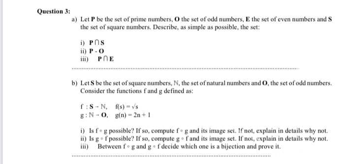 Question 3:
a) Let P be the set of prime numbers, O the set of odd numbers, E the set of even numbers and S
the set of square numbers. Describe, as simple as possible, the set:
i) PNs
ii) P -0
PNE
iii)
b) Let S be the set of square numbers, N, the set of natural numbers and O, the set of odd numbers.
Consider the functions f and g defined as:
f:S - N, f(s) = vs
g:N - 0, g(n) = 2n + 1
i) Is fog possible? If so, compute fo g and its image set. If not, explain in details why not.
ii) Is go f possible? If so, compute go f and its image set. If not, explain in details why not.
iii)
Between f°g and g • f decide which one is a bijection and prove it.
