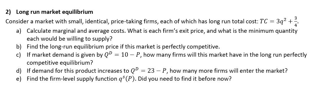 2) Long run market equilibrium
3
Consider a market with small, identical, price-taking firms, each of which has long run total cost: TC = 3q² + .
a) Calculate marginal and average costs. What is each firm's exit price, and what is the minimum quantity
each would be willing to supply?
b) Find the long-run equilibrium price if this market is perfectly competitive.
c) If market demand is given by QD = 10 – P, how many firms will this market have in the long run perfectly
competitive equilibrium?
d) If demand for this product increases to Q"
e) Find the firm-level supply function q$ (P). Did you need to find it before now?
= 23 – P, how many more firms will enter the market?
