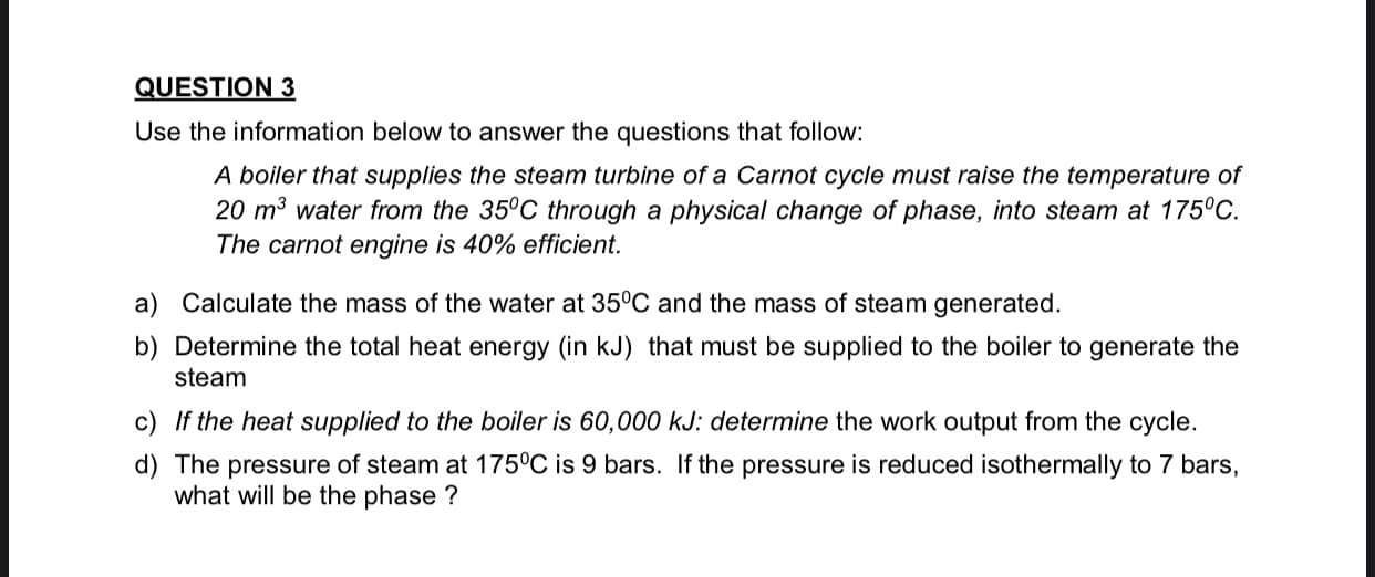 Use the information below to answer the questions that follow:
A boiler that supplies the steam turbine of a Carnot cycle must raise the temperature of
20 m³ water from the 35°C through a physical change of phase, into steam at 175°C.
The carnot engine is 40% efficient.
a) Calculate the mass of the water at 35°C and the mass of steam generated.
b) Determine the total heat energy (in kJ) that must be supplied to the boiler to generate the
steam
c) If the heat supplied to the boiler is 60,000 kJ: determine the work output from the cycle.
d) The pressure of steam at 175°C is 9 bars. If the pressure is reduced isothermally to 7 bars,
what will be the phase ?
