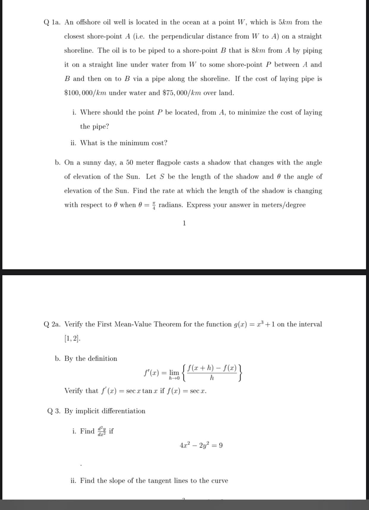 la. An offshore oil well is located in the ocean at a point W, which is 5km from the
closest shore-point A (i.e. the perpendicular distance from W to A) on a straight
shoreline. The oil is to be piped to a shore-point B that is 8km from A by piping
it on a straight line under water from W to some shore-point P between A and
B and then on to B via a pipe along the shoreline. If the cost of laying pipe is
$100, 000/km under water and $75, 000/km over land.
i. Where should the point P be located, from A, to minimize the cost of laying
the pipe?
ii. What is the minimum cost?
b. On a sunny day, a 50 meter flagpole casts a shadow that changes with the angle
of elevation of the Sun. Let S be the length of the shadow and 0 the angle of
elevation of the Sun. Find the rate at which the length of the shadow is changing
with respect to 0 when 0 = radians. Express your answer in meters/degree
