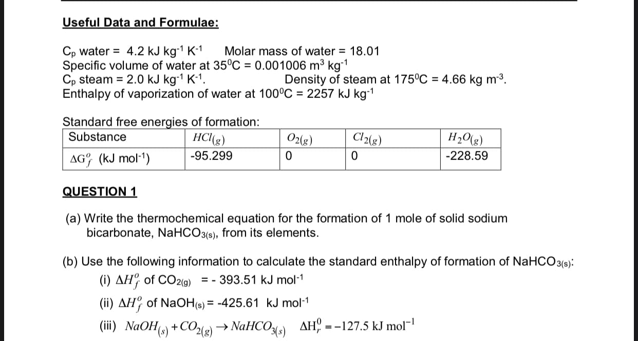 Useful Data and Formulae:
Cp water = 4.2 kJ kg-1 K-1
Specific volume of water at 35°C = 0.001006 m³ kg-1
Cp steam = 2.0 kJ kg-1 K-1.
Enthalpy of vaporization of water at 100°C = 2257 kJ kg-1
Molar mass of water = 18.01
Density of steam at 175°C = 4.66 kg m3.
Standard free energies of formation:
Substance
HCl(g)
O2(g)
Cl2(g)
H2O(g)
AG (kJ mol-1)
-95.299
-228.59
QUESTION 1
(a) Write the thermochemical equation for the formation of 1 mole of solid sodium
bicarbonate, NaHCO3(s), from its elements.
(b) Use the following information to calculate the standard enthalpy of formation of NaHCO 3(s):
(i) AH, of CO2(g) = - 393.51 kJ mol-1
(ii) AH, of NaOH(s) = -425.61 kJ mol-1
(iii) NaOH() +CO2(g) → NaHCO3{s)
AH =
-127.5 kJ mol¬
