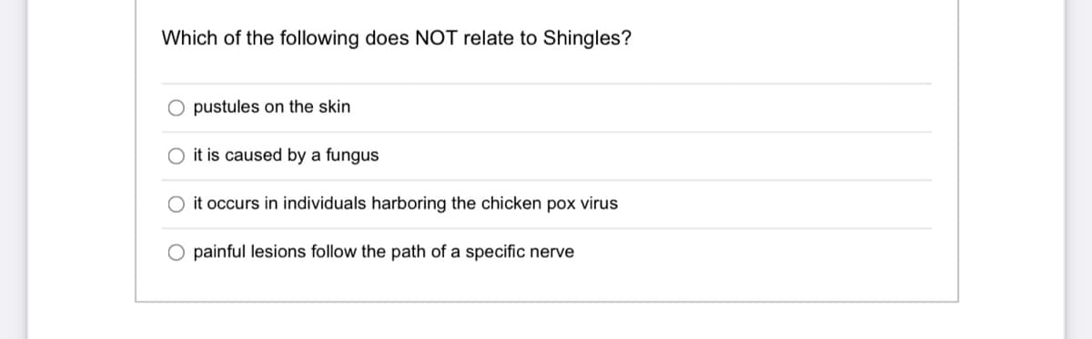 Which of the following does NOT relate to Shingles?
O pustules on the skin
O it is caused by a fungus
it occurs in individuals harboring the chicken pox virus
O painful lesions follow the path of a specific nerve
