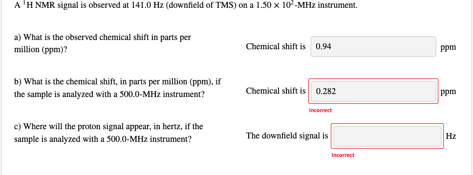 A 'H NMR signal is observed at 141.0 Hz (downfield of TMS) on a 1.50 x 102-MHz instrument.
a) What is the observed chemical shift in parts per
million (ppm)?
Chemical shift is
0.94
ppm
b) What is the chemical shift, in parts per million (ppm), if
the sample is analyzed with a 500.0-MHz instrument?
Chemical shift is
0.282
ppm
Incorrect
c) Where will the proton signal appear, in hertz, if the
sample is analyzed with a 500.0-MHz instrument?
The downfield signal is
Hz
Incorrect
