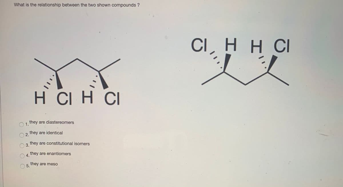 What is the relationship between the two shown compounds ?
CI, HH CI
H CI H CI
1 they are diastereomers
2 they are identical
they are constitutional isomers
3.
they are enantiomers
4.
5. they are meso
