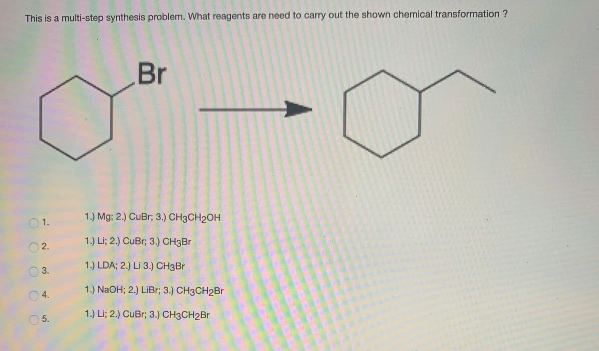 This is a multi-step synthesis problem. What reagents are need to carry out the shown chemical transformation ?
Br
1.) Mg; 2.) CuBr; 3.) CH3CH2OH
O 1.
1.) Li; 2.) CuBr; 3.) CH3Br
O 2.
1.) LDA; 2.) Li 3.) CH3BR
3.
1.) NaOH; 2.) LiBr; 3.) CH3CH2Br
4.
1.) Li; 2.) CuBr; 3.) CH3CH2Br
5.
