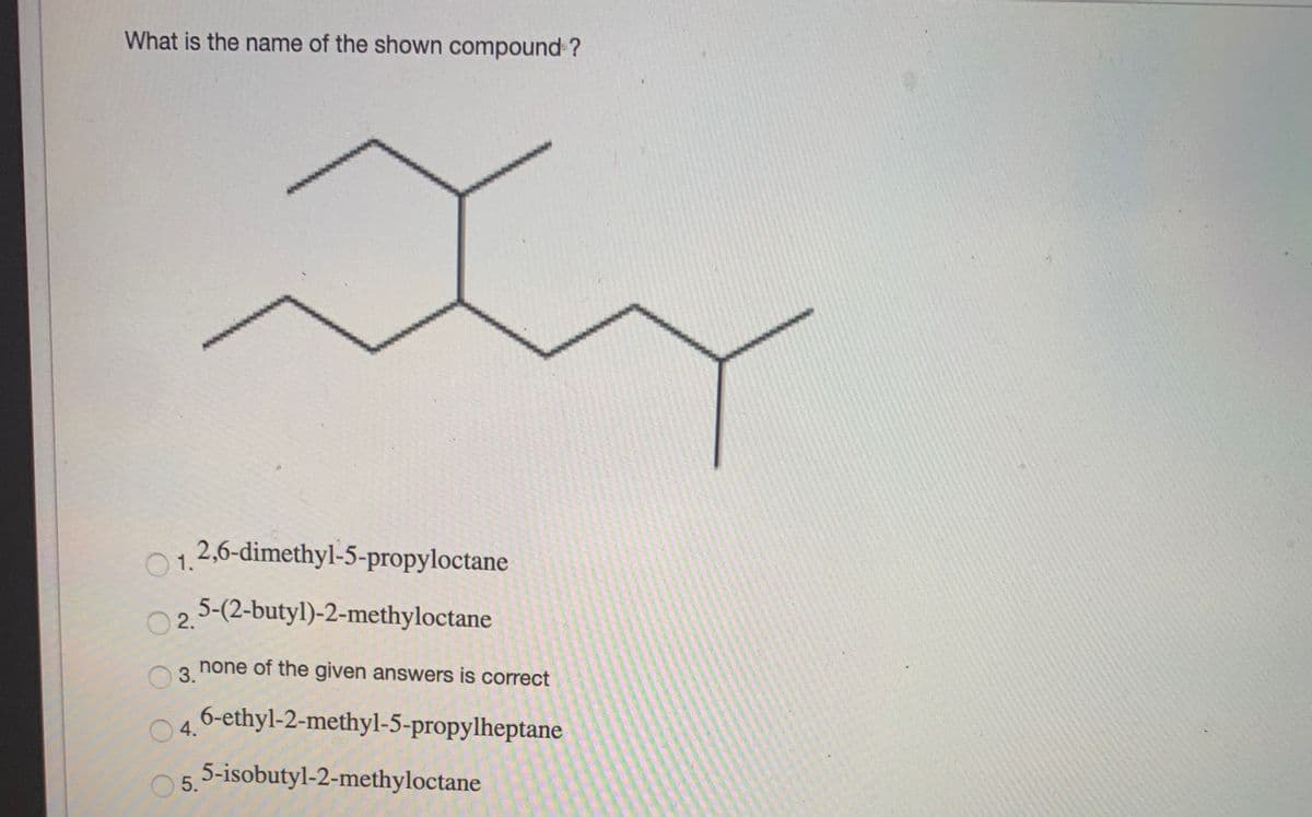 What is the name of the shown compound?
1.
2,6-dimethyl-5-propyloctane
5-(2-butyl)-2-methyloctane
O2.
none of the given answers is correct
3.
O 4.
6-ethyl-2-methyl-5-propylheptane
O 5.
5-isobutyl-2-methyloctane
