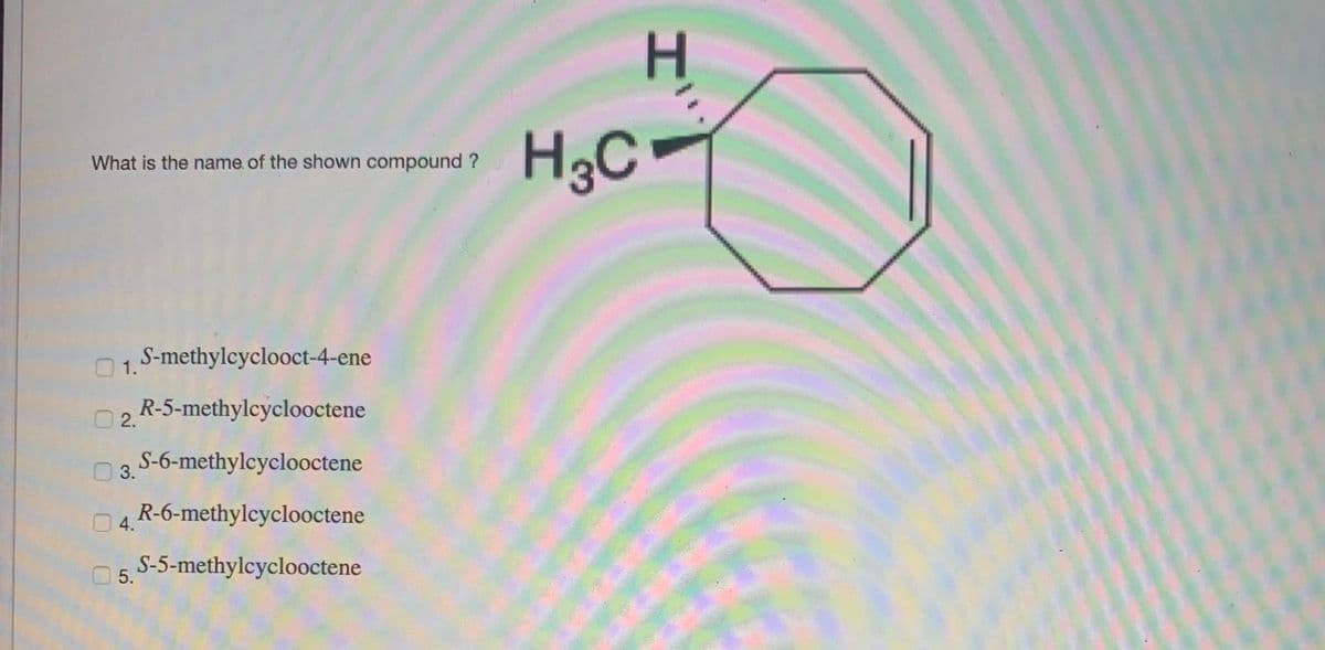 H3C
-
What is the name of the shown compound ?
S-methylcyclooct-4-ene
1.
R-5-methylcyclooctene
2.
O 3. S-6-methylcyclooctene
14.R-6-methylcyclooctene
S-5-methylcyclooctene
