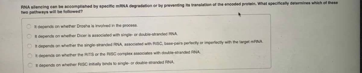 RNA silencing can be accomplished by specific MRNA degradation or by preventing its translation of the encoded protein. What specifically determines which of these
two pathways will be followed?
OIt depends on whether Drosha is involved in the process.
OIt depends on whether Dicer is associated with single- or double-stranded RNA
It depends on whether the single-stranded RNA, associated with RISC, base-pairs perfectly or imperfectly with the target MRNA.
It depends on whether the RITS or the RISC complex associates with double-stranded RNA.
It depends on whether RISC Initially binds to single- or double-stranded RNA.
