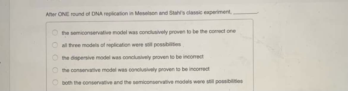 After ONE round of DNA replication in Meselson and Stahl's classic experiment,
the semiconservative model was conclusively proven to be the correct one
all three models of replication were still possibilities
the dispersive model was conclusively proven to be incorrect
the conservative model was conclusively proven to be incorrect
both the conservative and the semiconservative models were still possibilities
O O O
