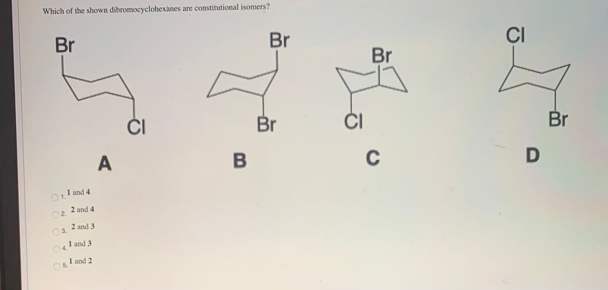 Which of the shown dibromocyclohexanes are constitutional isomers?
Br
Br
CI
Br
ČI
Br
ČI
Br
C
1 and 4
O1.
2 and 4
2.
2 and 3
O 3.
4. 1 and 3
1 and 2
5.
