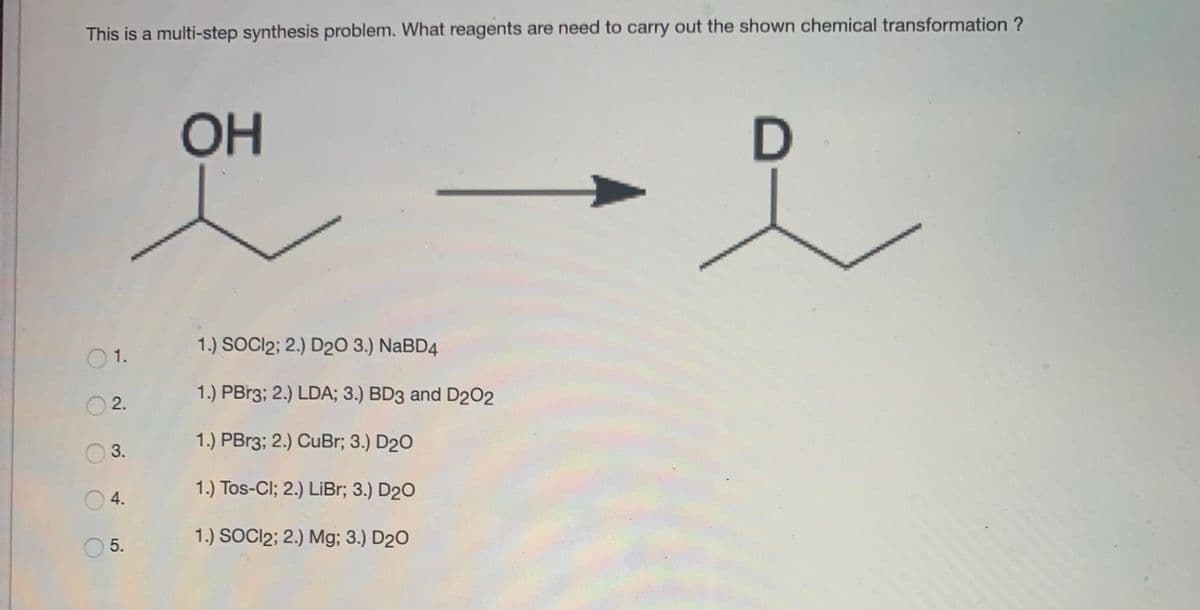 This is a multi-step synthesis problem. What reagents are need to carry out the shown chemical transformation ?
OH
1.) SOCI2; 2.) D20 3.) NaBD4
O1.
1.) PBr3; 2.) LDA; 3.) BD3 and D202
2.
1.) PBr3; 2.) CuBr; 3.) D20
3.
1.) Tos-Cl; 2.) LiBr; 3.) D20
O4.
1.) SOCI2; 2.) Mg; 3.) D20
5.
