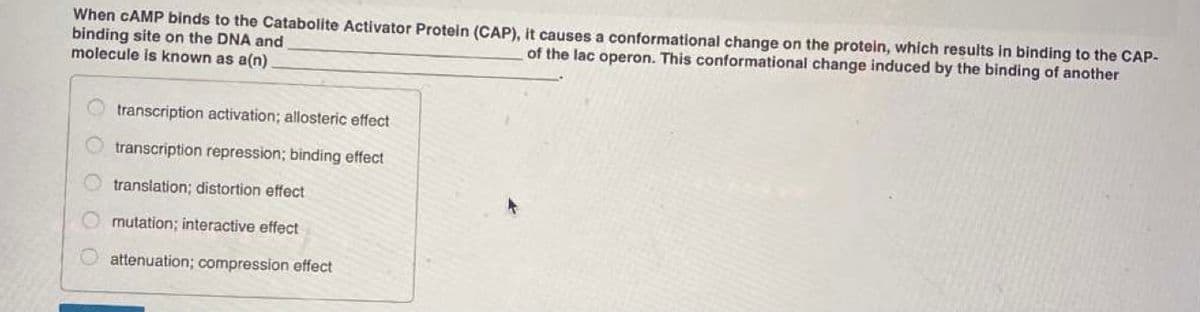 When CAMP binds to the Catabolite Activator Protein (CAP), it causes a conformational change on the protein, which results in binding to the CAP-
binding site on the DNA and
molecule is known as a(n)
of the lac operon. This conformational change induced by the binding of another
transcription activation; allosteric effect
transcription repression; binding effect
translation; distortion effect
mutation; interactive effect
attenuation; compression effect
O O O O
