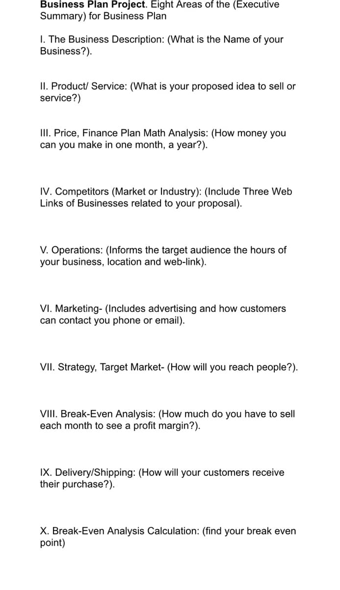 Business Plan Project. Eight Areas of the (Executive
Summary) for Business Plan
I. The Business Description: (What is the Name of your
Business?).
II. Product/ Service: (What is your proposed idea to sell or
service?)
III. Price, Finance Plan Math Analysis: (How money you
can you make in one month, a year?).
IV. Competitors (Market or Industry): (Include Three Web
Links of Businesses related to your proposal).
V. Operations: (Informs the target audience the hours of
your business, location and web-link).
VI. Marketing- (Includes advertising and how customers
can contact you phone or email).
VII. Strategy, Target Market- (How will you reach people?).
VIII. Break-Even Analysis: (How much do you have to sell
each month to see a profit margin?).
IX. Delivery/Shipping: (How will your customers receive
their purchase?).
X. Break-Even Analysis Calculation: (find your break even
point)
