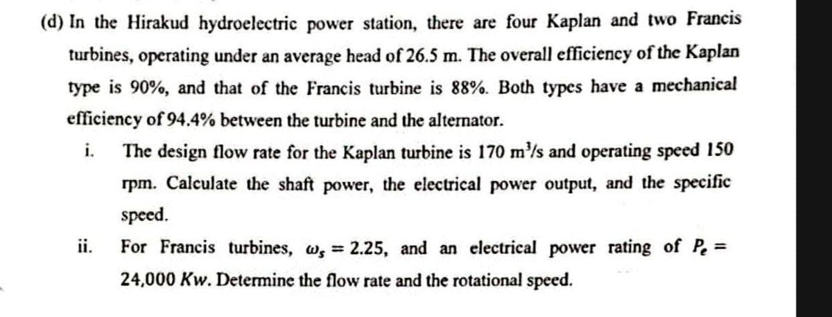 (d) In the Hirakud hydroelectric power station, there are four Kaplan and two Francis
turbines, operating under an average head of 26.5 m. The overall efficiency of the Kaplan
type is 90%, and that of the Francis turbine is 88%. Both types have a mechanical
efficiency of 94.4% between the turbine and the alternator.
i. The design flow rate for the Kaplan turbine is 170 m'/s and operating speed 150
rpm. Calculate the shaft power, the electrical power output, and the specific
speed.
ii.
For Francis turbines, w, = 2.25, and an electrical power rating of P =
24,000 Kw. Determine the flow rate and the rotational speed.
