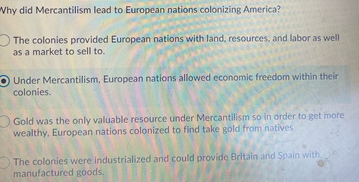 Why did Mercantilism lead to European nations colonizing America?
OThe colonies provided European nations with land, resources, and labor as well
as a market to sell to.
Under Mercantilism, European nations allowed economic freedom within their
colonies.
O Gold was the only valuable resource under Mercantilism so in order to get more
wealthy, European nations colonized to find take gold from natives
The colonies were industrialized and could provide Britain and Spain with
manufactured goods.
