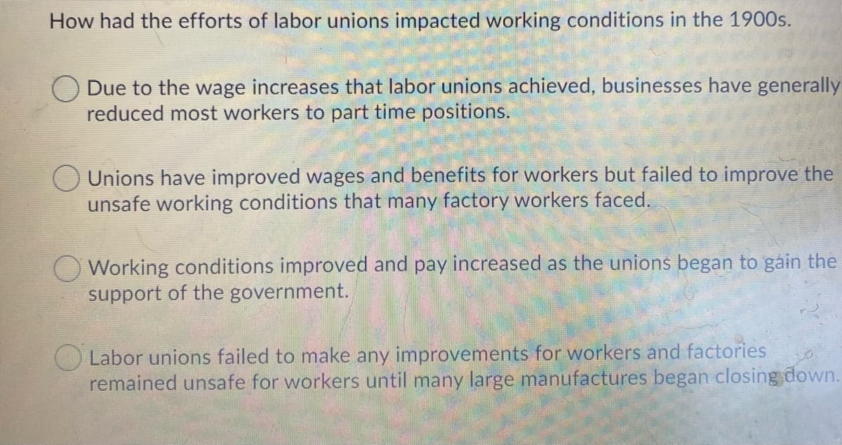 How had the efforts of labor unions impacted working conditions in the 1900s.
O Due to the wage increases that labor unions achieved, businesses have generally
reduced most workers to part time positions.
Unions have improved wages and benefits for workers but failed to improve the
unsafe working conditions that many factory workers faced.
Working conditions improved and pay increased as the unions began to gáin the
support of the government.
Labor unions failed to make any improvements for workers and factories
remained unsafe for workers until many large manufactures began closing down.
