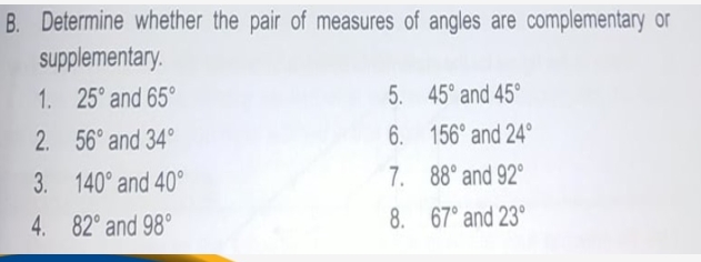 B. Determine whether the pair of measures of angles are complementary or
supplementary.
1. 25° and 65°
5. 45° and 45°
2. 56° and 34°
6. 156° and 24°
3. 140° and 40°
7. 88° and 92°
4. 82° and 98°
8. 67° and 23°
