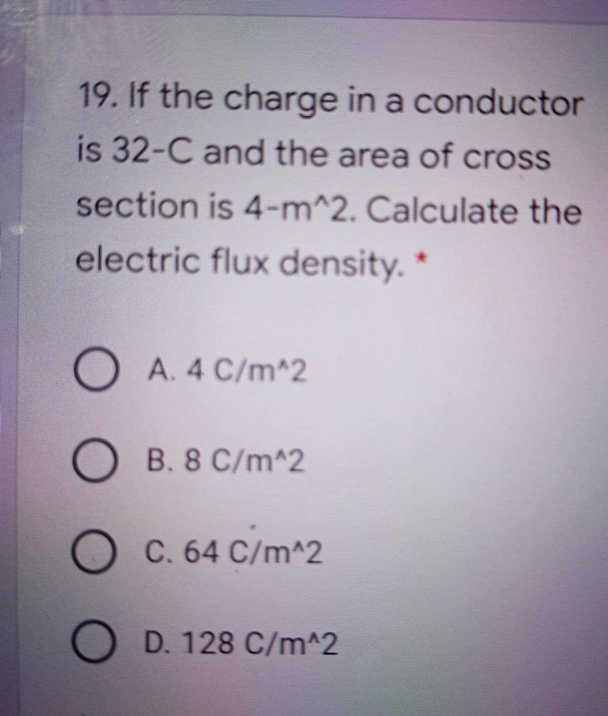 19. If the charge in a conductor
is 32-C and the area of cross
section is 4-m^2. Calculate the
electric flux density. *
A. 4 C/m^2
B. 8 C/m^2
C. 64 C/m^2
D. 128 C/m^2
