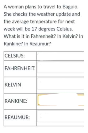 A woman plans to travel to Baguio.
She checks the weather update and
the average temperature for next
week will be 17 degrees Celsius.
What is it in Fahrenheit? In Kelvin? In
Rankine? In Reaumur?
CELSIUS:
FAHRENHEIT:
KELVIN
RANKINE:
REAUMUR:
